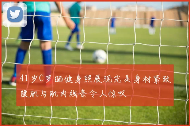 41岁C罗晒健身照展现完美身材紧致腹肌与肌肉线条令人惊叹