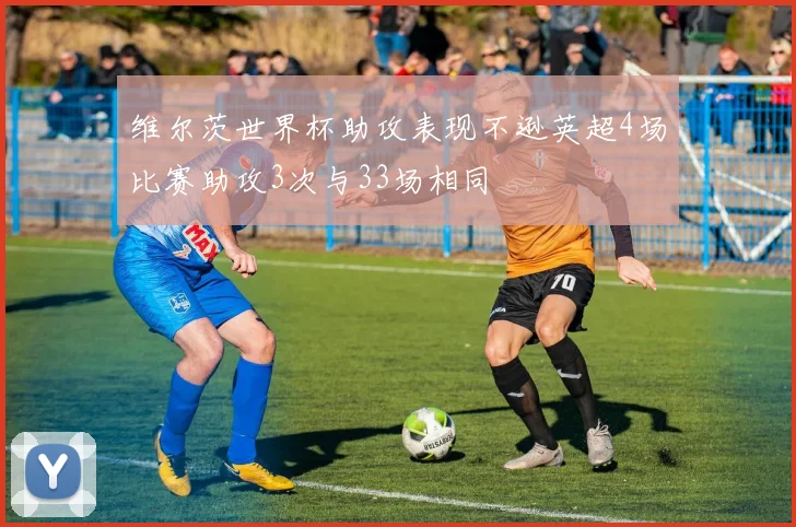 维尔茨世界杯助攻表现不逊英超4场比赛助攻3次与33场相同