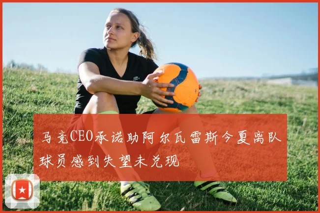马竞CEO承诺助阿尔瓦雷斯今夏离队球员感到失望未兑现