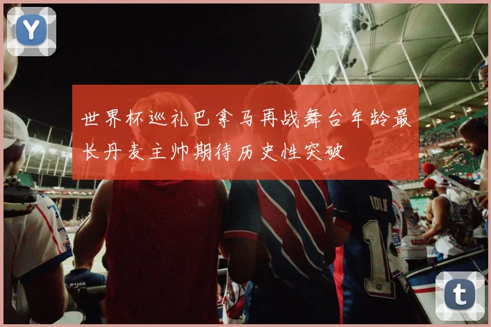 世界杯巡礼巴拿马再战舞台年龄最长丹麦主帅期待历史性突破