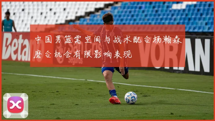 中国男篮需空间与战术配合杨瀚森磨合机会有限影响表现