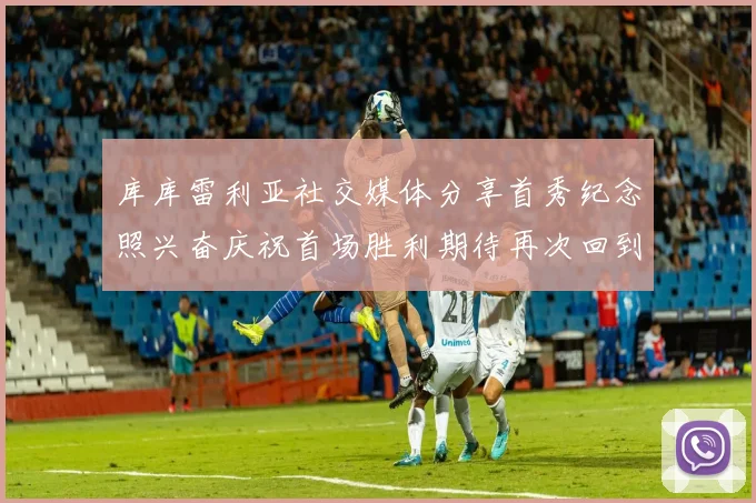 库库雷利亚社交媒体分享首秀纪念照兴奋庆祝首场胜利期待再次回到伯纳乌