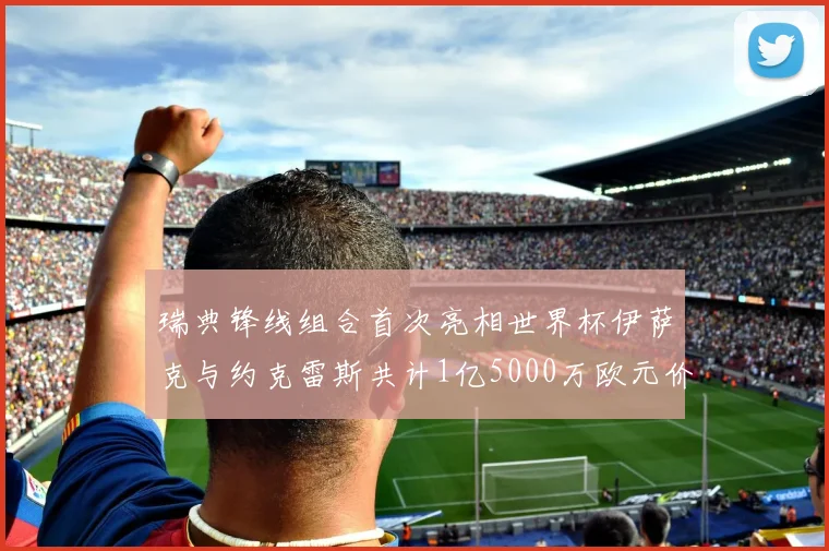 瑞典锋线组合首次亮相世界杯伊萨克与约克雷斯共计1亿5000万欧元价值