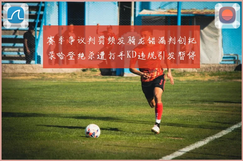 赛季争议判罚频发骑龙错漏判创纪录哈登绝杀遭打手KD违规引发暂停风波