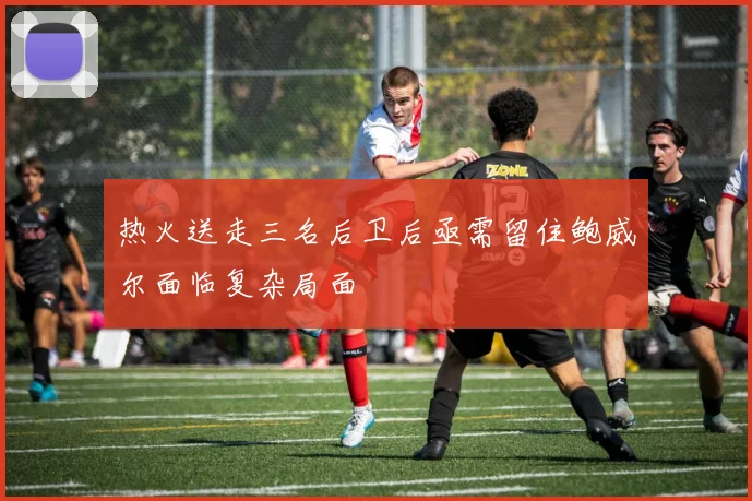 热火送走三名后卫后亟需留住鲍威尔面临复杂局面