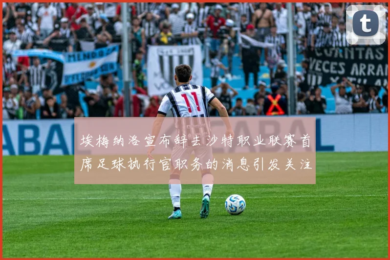 埃梅纳洛宣布辞去沙特职业联赛首席足球执行官职务的消息引发关注