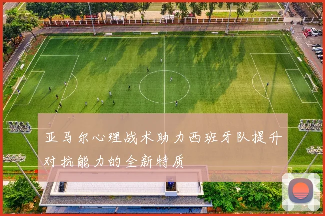亚马尔心理战术助力西班牙队提升对抗能力的全新特质