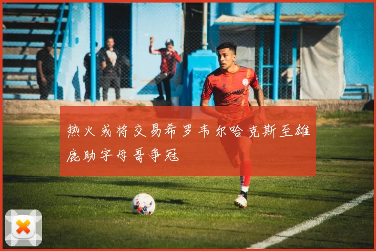 热火或将交易希罗韦尔哈克斯至雄鹿助字母哥争冠
