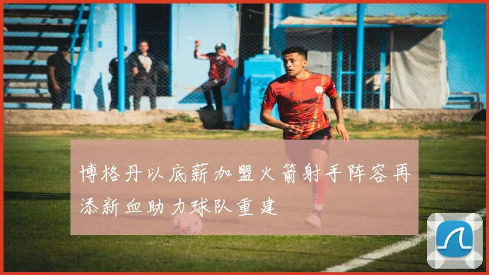 博格丹以底薪加盟火箭射手阵容再添新血助力球队重建