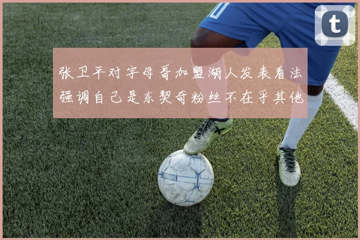 张卫平对字母哥加盟湖人发表看法强调自己是东契奇粉丝不在乎其他球员动态