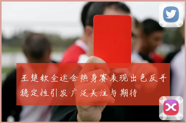 王楚钦全运会热身赛表现出色反手稳定性引发广泛关注与期待
