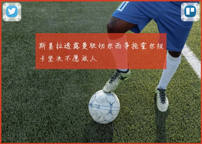 斯基拉透露曼联切尔西争抢霍尔纽卡坚决不愿放人