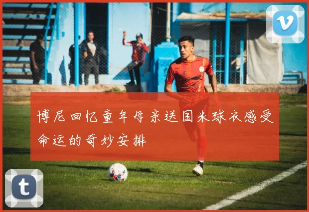 博尼回忆童年母亲送国米球衣感受命运的奇妙安排