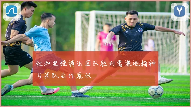 杜加里强调法国队胜利需谦逊精神与团队合作意识