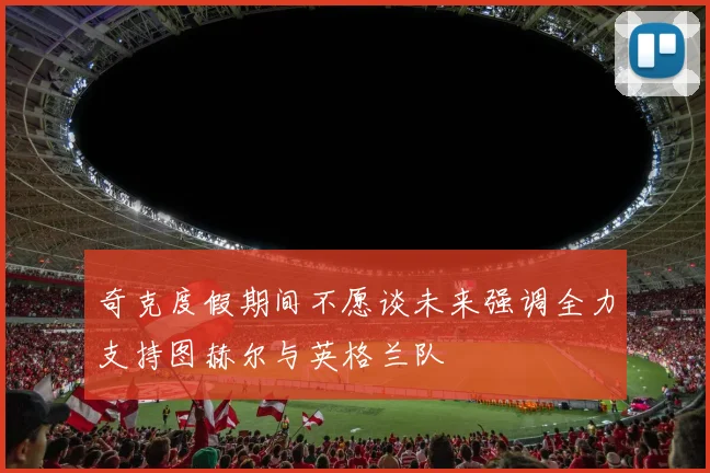 奇克度假期间不愿谈未来强调全力支持图赫尔与英格兰队